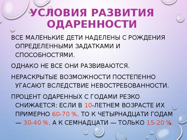 УСЛОВИЯ РАЗВИТИЯ ОДАРЕННОСТИ ВСЕ МАЛЕНЬКИЕ ДЕТИ НАДЕЛЕНЫ С РОЖДЕНИЯ ОПРЕДЕЛЕННЫМИ ЗАДАТКАМИ И СПОСОБНОСТЯМИ. ОДНАКО НЕ ВСЕ ОНИ РАЗВИВАЮТСЯ. НЕРАСКРЫТЫЕ ВОЗМОЖНОСТИ ПОСТЕПЕННО УГАСАЮТ ВСЛЕДСТВИЕ НЕВОСТРЕБОВАННОСТИ. ПРОЦЕНТ ОДАРЕННЫХ С ГОДАМИ РЕЗКО СНИЖАЕТСЯ: ЕСЛИ В 10 -ЛЕТНЕМ ВОЗРАСТЕ ИХ ПРИМЕРНО 60‑70 %, ТО К ЧЕТЫРНАДЦАТИ ГОДАМ — 30‑40 %, А К СЕМНАДЦАТИ — ТОЛЬКО 15‑20 %.