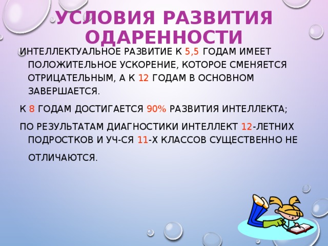 УСЛОВИЯ РАЗВИТИЯ ОДАРЕННОСТИ ИНТЕЛЛЕКТУАЛЬНОЕ РАЗВИТИЕ К 5,5 ГОДАМ ИМЕЕТ ПОЛОЖИТЕЛЬНОЕ УСКОРЕНИЕ, КОТОРОЕ СМЕНЯЕТСЯ ОТРИЦАТЕЛЬНЫМ, А К 12 ГОДАМ В ОСНОВНОМ ЗАВЕРШАЕТСЯ. К 8 ГОДАМ ДОСТИГАЕТСЯ 90% РАЗВИТИЯ ИНТЕЛЛЕКТА; ПО РЕЗУЛЬТАТАМ ДИАГНОСТИКИ ИНТЕЛЛЕКТ 12 -ЛЕТНИХ ПОДРОСТКОВ И УЧ-СЯ 11 -Х КЛАССОВ СУЩЕСТВЕННО НЕ  ОТЛИЧАЮТСЯ.