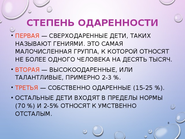 СТЕПЕНЬ ОДАРЕННОСТИ ПЕРВАЯ — СВЕРХОДАРЕННЫЕ ДЕТИ, ТАКИХ НАЗЫВАЮТ ГЕНИЯМИ. ЭТО САМАЯ МАЛОЧИСЛЕННАЯ ГРУППА, К КОТОРОЙ ОТНОСЯТ НЕ БОЛЕЕ ОДНОГО ЧЕЛОВЕКА НА ДЕСЯТЬ ТЫСЯЧ. ВТОРАЯ — ВЫСОКООДАРЕННЫЕ, ИЛИ ТАЛАНТЛИВЫЕ, ПРИМЕРНО 2‑3 %. ТРЕТЬЯ — СОБСТВЕННО ОДАРЕННЫЕ (15‑25 %). ОСТАЛЬНЫЕ ДЕТИ ВХОДЯТ В ПРЕДЕЛЫ НОРМЫ (70 %) И 2-5% ОТНОСЯТ К УМСТВЕННО ОТСТАЛЫМ.