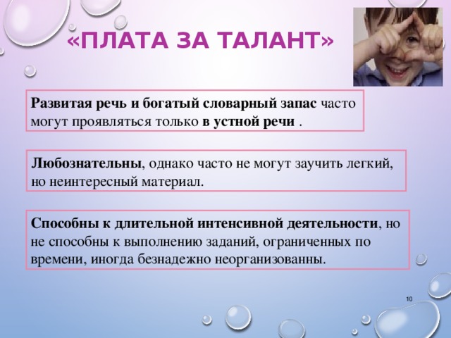 «ПЛАТА ЗА ТАЛАНТ» Развитая речь и богатый словарный запас часто могут проявляться только в устной речи . Л юбознательны , однако часто не могут заучить легкий, но неинтересный материал. Способны к длительной интенсивной деятельности , но не способны к выполнению заданий, ограниченных по времени, иногда безнадежно неорганизованны.