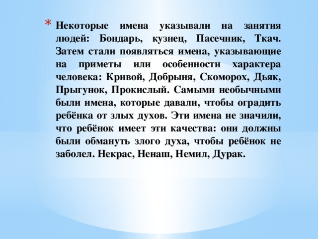 Некоторые имена указывали на занятия людей: Бондарь, кузнец, Пасечник, Ткач. Затем стали появляться имена, указывающие на приметы или особенности характера человека: Кривой, Добрыня, Скоморох, Дьяк, Прыгунок, Прокислый. Самыми необычными были имена, которые давали, чтобы оградить ребёнка от злых духов. Эти имена не значили, что ребёнок имеет эти качества: они должны были обмануть злого духа, чтобы ребёнок не заболел. Некрас, Ненаш, Немил, Дурак.