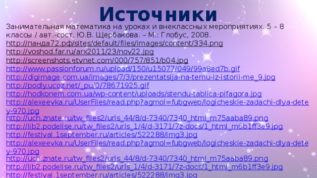 Источники Занимательная математика на уроках и внеклассных мероприятиях. 5 – 8 классы / авт.-сост. Ю.В. Щербакова. – М.: Глобус, 2008. http://панда72.рф/sites/default/files/images/content/334.png  http://voshod.far.ru/arx2011/23/nov22.jpg  http://screenshots.etvnet.com/000/757/851/b04.jpg  http://www.passionforum.ru/upload/150/u15077/049/99a8ed7b.gif http://digimage.com.ua/images/7/3/prezentatsija-na-temu-iz-istorii-me_9.jpg http://podly.ucoz.net/_pu/0/78671925.gif http://hodkonem.com.ua/wp-content/uploads/stendu-tablica-pifagora.jpg http://alexeevka.ru/UserFiles/read.php?agmol=fubgweb/logicheskie-zadachi-dlya-detey-970.jpg http://uch.znate.ru/tw_files2/urls_44/8/d-7340/7340_html_m75aaba89.png http://lib2.podelise.ru/tw_files2/urls_1/4/d-3171/7z-docs/1_html_m6b1ff3e9.jpg http://festival.1september.ru/articles/522288/img3.jpg http://alexeevka.ru/UserFiles/read.php?agmol=fubgweb/logicheskie-zadachi-dlya-detey-970.jpg http://uch.znate.ru/tw_files2/urls_44/8/d-7340/7340_html_m75aaba89.png http://lib2.podelise.ru/tw_files2/urls_1/4/d-3171/7z-docs/1_html_m6b1ff3e9.jpg http://festival.1september.ru/articles/522288/img3.jpg http://www.095shop.ru/img/lowell/small/00610b.jpg