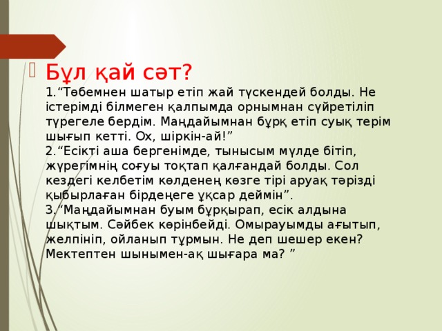 Бұл қай сәт?  1.“Төбемнен шатыр етіп жай түскендей болды. Не істерімді білмеген қалпымда орнымнан сүйретіліп түрегеле бердім. Маңдайымнан бұрқ етіп суық терім шығып кетті. Ох, шіркін-ай!”  2.“Есікті аша бергенімде, тынысым мүлде бітіп, жүрегімнің соғуы тоқтап қалғандай болды. Сол кездегі келбетім көлденең көзге тірі аруақ тәрізді қыбырлаған бірдеңеге ұқсар деймін”.  3.“Маңдайымнан буым бұрқырап, есік алдына шықтым. Сәйбек көрінбейді. Омырауымды ағытып, желпініп, ойланып тұрмын. Не деп шешер екен? Мектептен шынымен-ақ шығара ма? ”