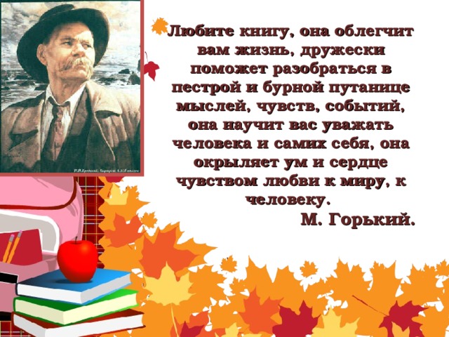 Любите книгу, она облегчит вам жизнь, дружески поможет разобраться в пестрой и бурной путанице мыслей, чувств, событий, она научит вас уважать человека и самих себя, она окрыляет ум и сердце чувством любви к миру, к человеку.     М. Горький.