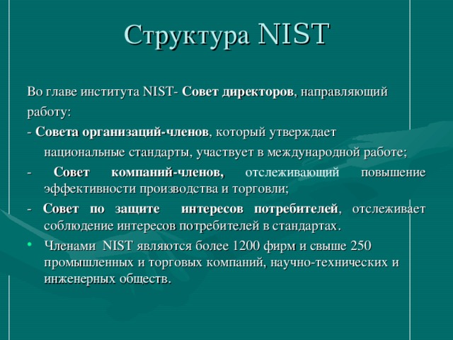 Структура NIST   Во главе института NIST- Совет директоров , направляющий работу: - Совета организаций-членов , который утверждает  национальные стандарты, участвует в международной работе; - Совет компаний-членов, отслеживающий повышение эффективности производства и торговли; - Совет по защите интересов потребителей , отслеживает соблюдение интересов потребителей в стандартах.