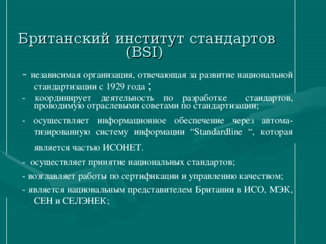 Британский институт стандартов (BSI)   - независимая организация, отвечающая за развитие национальной стандартизации с 1929 года ; - координирует деятельность по разработке стандартов, проводимую отраслевыми советами по стандартизации; - осуществляет информационное обеспечение через автома-тизированную систему информации “Standardline “, которая является частью ИСОНЕТ.  - осуществляет принятие национальных стандартов; - возглавляет работы по сертификации и управлению качеством; - является национальным представителем Британии в ИСО, МЭК, СЕН и СЕЛЭНЕК;