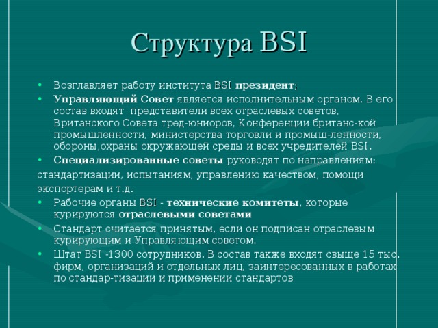 Структура BSI Возглавляет работу института BSI  президент ;  Управляющий Совет является исполнительным органом. В его состав входят представители всех отраслевых советов, Вританского Совета тред-юниоров, Конференции британс-кой промышленности, министерства торговли и промыш-ленности, обороны,охраны окружающей среды и всех учредителей  BSI. Специализированные советы руководят по направлениям: стандартизации, испытаниям, управлению качеством, помощи экспортерам и т.д.