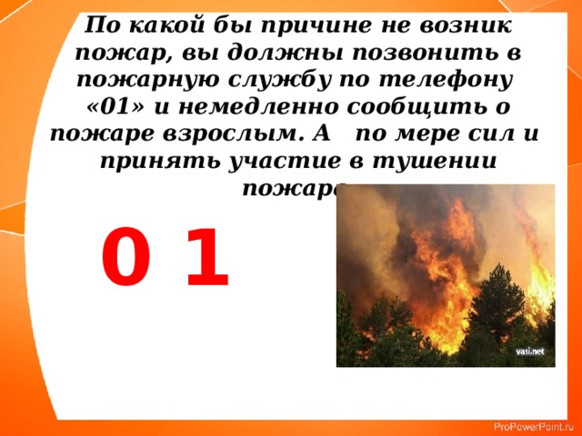 По какой бы причине не возник пожар, вы должны позвонить в пожарную службу по телефону «01» и немедленно сообщить о пожаре взрослым. А по мере сил и  принять участие в тушении пожара.    0 1