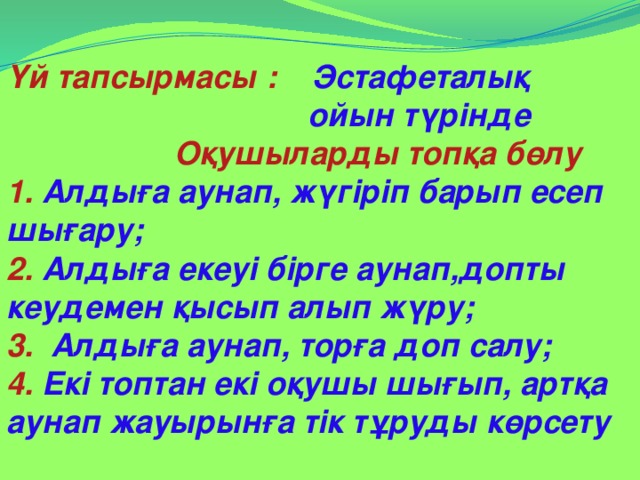 Үй тапсырмасы : Эстафеталық  ойын түрінде  Оқушыларды топқа бөлу 1. Алдыға аунап, жүгіріп барып есеп шығару; 2. Алдыға екеуі бірге аунап,допты кеудемен қысып алып жүру; 3. Алдыға аунап, торға доп салу; 4. Екі топтан екі оқушы шығып, артқа аунап жауырынға тік тұруды көрсету