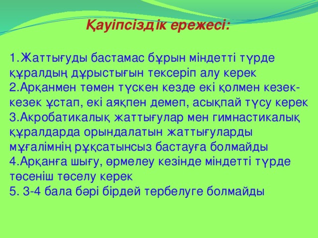 Қауіпсіздік ережесі:  1.Жаттығуды бастамас бұрын міндетті түрде құралдың дұрыстығын тексеріп алу керек 2.Арқанмен төмен түскен кезде екі қолмен кезек- кезек ұстап, екі аяқпен демеп, асықпай түсу керек 3.Акробатикалық жаттығулар мен гимнастикалық құралдарда орындалатын жаттығуларды мұғалімнің рұқсатынсыз бастауға болмайды 4.Арқанға шығу, өрмелеу кезінде міндетті түрде төсеніш төселу керек 5. 3-4 бала бәрі бірдей тербелуге болмайды