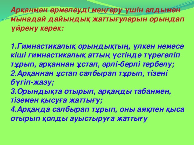 Арқанмен өрмелеуді меңгеру үшін алдымен мынадай дайындық жаттығуларын орындап үйрену керек:  1.Гимнастикалық орындықтың, үлкен немесе кіші гимнастикалық аттың үстінде түрегеліп тұрып, арқаннан ұстап, әрлі-берлі тербелу; 2.Арқаннан ұстап салбырап тұрып, тізені бүгіп-жазу; 3.Орындықта отырып, арқанды табанмен, тіземен қысуға жаттығу; 4.Арқанда салбырап тұрып, оны аяқпен қыса отырып қолды ауыстыруға жаттығу