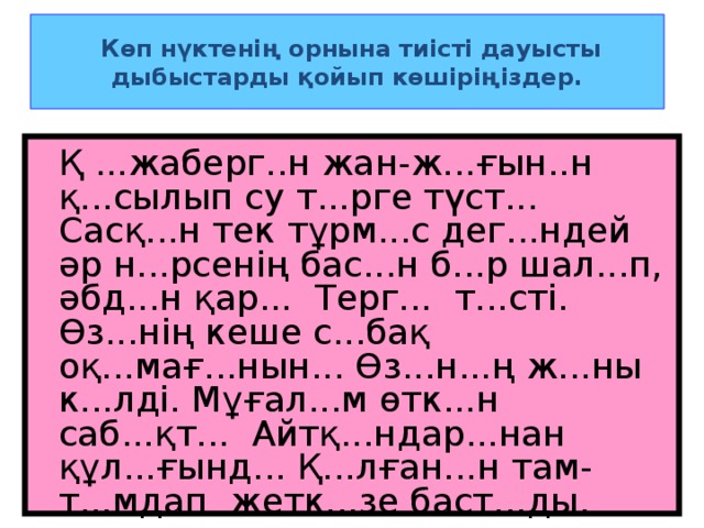 Көп нүктенің орнына тиісті дауысты дыбыстарды қойып көшіріңіздер.  Қ ...жаберг..н жан-ж...ғын..н қ...сылып су т...рге түст... Сасқ...н тек тұрм...с дег...ндей әр н...рсенің бас...н б...р шал...п, әбд...н қар... Терг... т...сті. Өз...нің кеше с...бақ оқ...мағ...нын... Өз...н...ң ж...ны к...лді. Мұғал...м өтк...н саб...қт... Айтқ...ндар...нан құл...ғынд... Қ...лған...н там-т...мдап жетк...зе баст...ды.