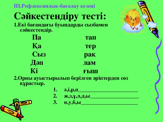 ІІІ.Рефлексиялық-бағалау кезеңі Сәйкестендіру тесті: 1.Екі бағандағы буындарды сызбамен сәйкестендір.  Па тап  Қа тер  Сыз рақ  Дәп лам  Кі ғыш 2.Орны ауыстырылып берілген әріптерден сөз құрастыр.  1. ә,і,р,п______________________  2. ж,з,ұ,л,д,ы__________________  3. н,у,б,ы_____________________