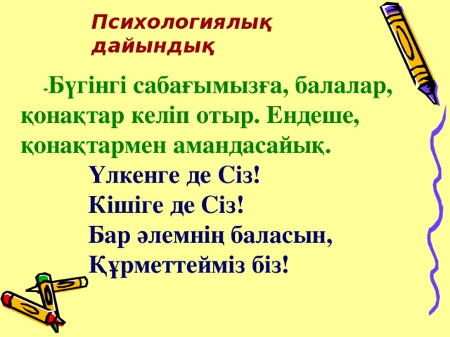 Психологиялық дайындық  - Бүгінгі сабағымызға, балалар, қонақтар келіп отыр. Ендеше, қонақтармен амандасайық.    Үлкенге де Сіз!    Кішіге де Сіз!    Бар әлемнің баласын,    Құрметтейміз біз!