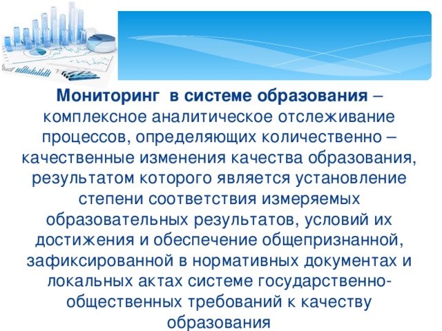 Мониторинг в системе образования – комплексное аналитическое отслеживание процессов, определяющих количественно – качественные изменения качества образования, результатом которого является установление степени соответствия измеряемых образовательных результатов, условий их достижения и обеспечение общепризнанной, зафиксированной в нормативных документах и локальных актах системе государственно-общественных требований к качеству образования