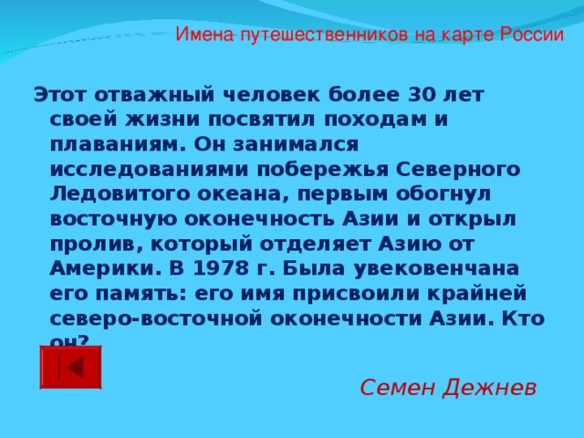 Имена путешественников на карте России Этот отважный человек более 30 лет своей жизни посвятил походам и плаваниям. Он занимался исследованиями побережья Северного Ледовитого океана, первым обогнул восточную оконечность Азии и открыл пролив, который отделяет Азию от Америки. В 1978 г. Была увековенчана его память: его имя присвоили крайней северо-восточной оконечности Азии. Кто он? Семен Дежнев