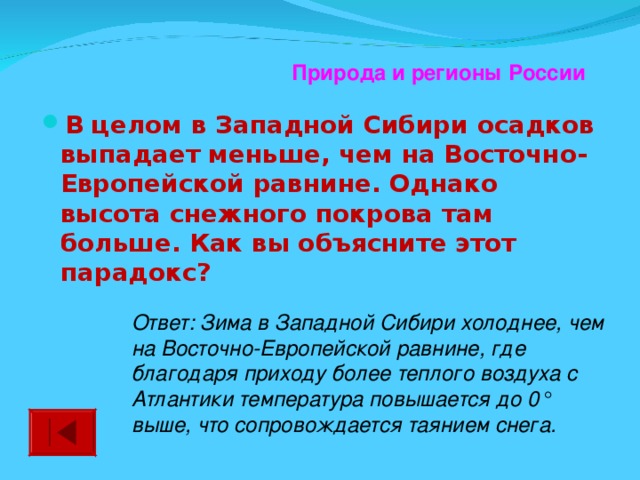 Природа и регионы России В целом в Западной Сибири осадков выпадает меньше, чем на Восточно-Европейской равнине. Однако высота снежного покрова там больше. Как вы объясните этот парадокс?  Ответ: Зима в Западной Сибири холоднее, чем на Восточно-Европейской равнине, где благодаря приходу более теплого воздуха с Атлантики температура повышается до 0° выше, что сопровождается таянием снега.