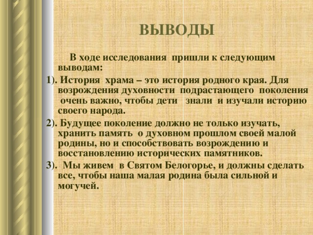 ВЫВОДЫ  В ходе исследования пришли к следующим выводам: 1). История храма – это история родного края. Для возрождения духовности подрастающего поколения очень важно, чтобы дети знали и изучали историю своего народа. 2). Будущее поколение должно не только изучать, хранить память  о духовном прошлом своей малой родины, но и способствовать возрождению и восстановлению исторических памятников. 3). Мы живем  в Святом Белогорье, и должны сделать все, чтобы наша малая родина была сильной и могучей.