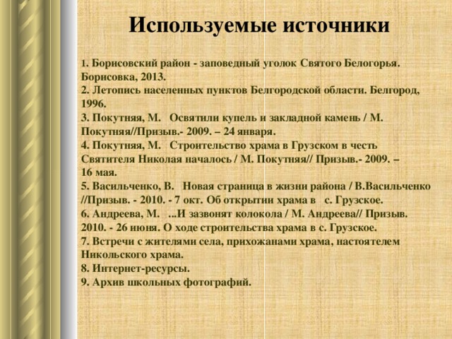 Используемые источники 1 . Борисовский район - заповедный уголок Святого Белогорья. Борисовка, 2013. 2. Летопись населенных пунктов Белгородской области. Белгород, 1996. 3. Покутняя, М.   Освятили купель и закладной камень / М. Покутняя//Призыв.- 2009. – 24 января. 4. Покутняя, М.   Строительство храма в Грузском в честь Святителя Николая началось / М. Покутняя// Призыв.- 2009. – 16 мая. 5. Васильченко, В.   Новая страница в жизни района / В.Васильченко //Призыв. - 2010. - 7 окт. Об открытии храма в с. Грузское. 6. Андреева, М.   ...И зазвонят колокола / М. Андреева// Призыв. 2010. - 26 июня. О ходе строительства храма в с. Грузское. 7. Встречи с жителями села, прихожанами храма, настоятелем Никольского храма. 8. Интернет-ресурсы. 9. Архив школьных фотографий.