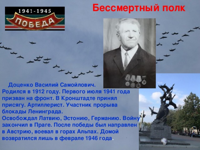 Бессмертный полк  Доценко Василий Самойлович. Родился в 1912 году. Первого июля 1941 года призван на фронт. В Кронштадте принял присягу. Артиллерист. Участник прорыва блокады Ленинграда. Освобождал Латвию, Эстонию, Германию. Войну закончил в Праге. После победы был направлен в Австрию, воевал в горах Альпах. Домой возвратился лишь в феврале 1946 года .