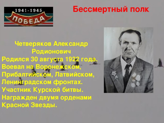 Бессмертный полк Четверяков Александр Родионович Родился 30 августа 1922 года. Воевал на Воронежском, Прибалтийском, Латвийском, Ленинградском фронтах. Участник Курской битвы. Награжден двумя орденами Красной Звезды.