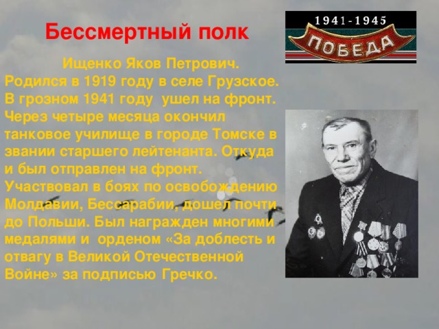 Бессмертный полк  Ищенко Яков Петрович. Родился в 1919 году в селе Грузское. В грозном 1941 году ушел на фронт. Через четыре месяца окончил танковое училище в городе Томске в звании старшего лейтенанта. Откуда и был отправлен на фронт. Участвовал в боях по освобождению Молдавии, Бессарабии, дошел почти до Польши. Был награжден многими медалями и орденом «За доблесть и отвагу в Великой Отечественной Войне» за подписью Гречко.