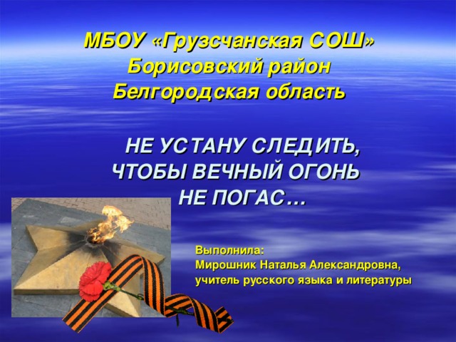 МБОУ «Грузсчанская СОШ» Борисовский район Белгородская область   НЕ УСТАНУ СЛЕДИТЬ,  ЧТОБЫ ВЕЧНЫЙ ОГОНЬ  НЕ ПОГАС…   Выполнила:  Мирошник Наталья Александровна,  учитель русского языка и литературы