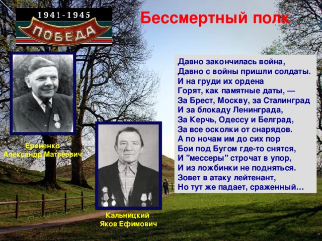 Бессмертный полк Давно закончилась война,  Давно с войны пришли солдаты.  И на груди их ордена  Горят, как памятные даты, —  За Брест, Москву, за Сталинград  И за блокаду Ленинграда,  За Керчь, Одессу и Белград,  За все осколки от снарядов.  А по ночам им до сих пор  Бои под Бугом где-то снятся,  И 