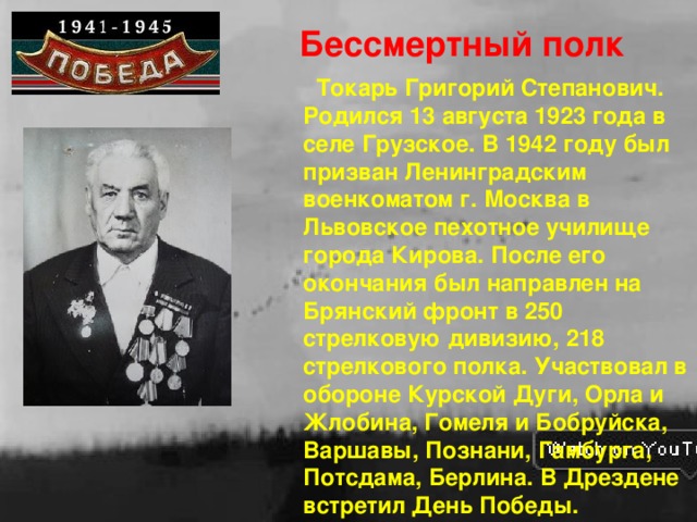 Бессмертный полк  Токарь Григорий Степанович. Родился 13 августа 1923 года в селе Грузское. В 1942 году был призван Ленинградским военкоматом г. Москва в Львовское пехотное училище города Кирова. После его окончания был направлен на Брянский фронт в 250 стрелковую дивизию, 218 стрелкового полка. Участвовал в обороне Курской Дуги, Орла и Жлобина, Гомеля и Бобруйска, Варшавы, Познани, Гамбурга, Потсдама, Берлина. В Дрездене встретил День Победы.