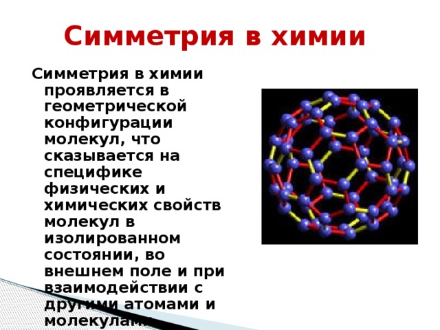 Симметрия в химии Симметрия в химии проявляется в геометрической конфигурации молекул, что сказывается на специфике физических и химических свойств молекул в изолированном состоянии, во внешнем поле и при взаимодействии с другими атомами и молекулами.