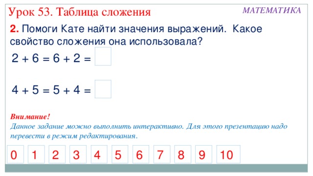 Урок 53. Таблица сложения МАТЕМАТИКА 2. Помоги Кате найти значения выражений. Какое свойство сложения она использовала? 2 + 6 = 6 + 2 = 4 + 5 = 5 + 4 = Внимание! Данное задание можно выполнить интерактивно. Для этого презентацию надо перевести в режим редактирования. 4 5 0 2 9 8 6 3 1 7 10