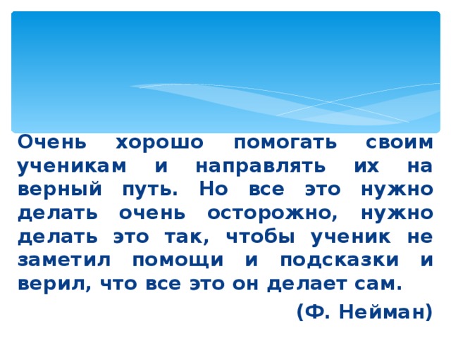 Очень хорошо помогать своим ученикам и направлять их на верный путь. Но все это нужно делать очень осторожно, нужно делать это так, чтобы ученик не заметил помощи и подсказки и верил, что все это он делает сам. (Ф. Нейман)