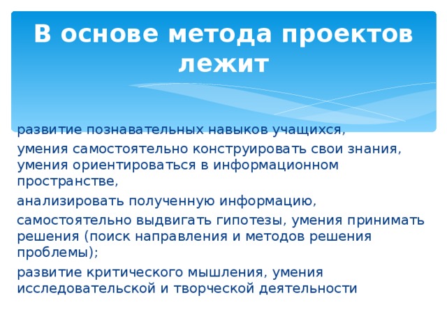 В основе метода проектов лежит развитие познавательных навыков учащихся, умения самостоятельно конструировать свои знания, умения ориентироваться в информационном пространстве, анализировать полученную информацию, самостоятельно выдвигать гипотезы, умения принимать решения (поиск направления и методов решения проблемы); развитие критического мышления, умения исследовательской и творческой деятельности