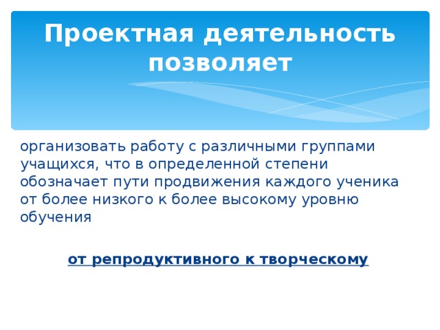 Проектная деятельность позволяет организовать работу с различными группами учащихся, что в определенной степени обозначает пути продвижения каждого ученика от более низкого к более высокому уровню обучения от репродуктивного к творческому