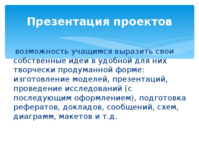 Презентация проектов  возможность учащимся выразить свои собственные идеи в удобной для них творчески продуманной форме: изготовление моделей, презентаций, проведение исследований (с последующим оформлением), подготовка рефератов, докладов, сообщений, схем, диаграмм, макетов и т.д.