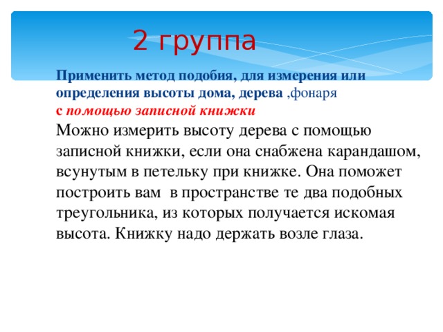 2 группа  Применить метод подобия, для измерения или определения высоты дома, дерева ,фонаря с помощью записной книжки Можно измерить высоту дерева с помощью записной книжки, если она снабжена карандашом, всунутым в петельку при книжке. Она поможет построить вам в пространстве те два подобных треугольника, из которых получается искомая высота. Книжку надо держать возле глаза.