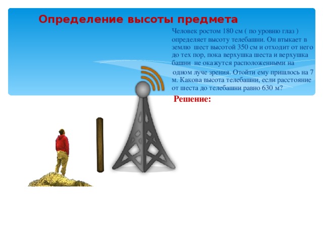 Определение высоты предмета  Человек ростом 180 см ( по уровню глаз ) определяет высоту телебашни. Он втыкает в землю шест высотой 350 см и отходит от него до тех пор, пока верхушка шеста и верхушка башни не окажутся расположенными на  одном луче зрения. Отойти ему пришлось на 7 м. Какова высота телебашни, если расстояние от шеста до телебашни равно 630 м?  Решение: