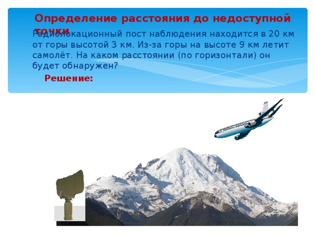 Определение расстояния до недоступной точки  Радиолокационный пост наблюдения находится в 20 км от горы высотой 3 км. Из-за горы на высоте 9 км летит самолёт. На каком расстоянии (по горизонтали) он будет обнаружен?  Решение: