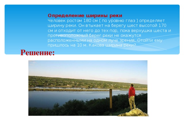 Определение ширины реки  Человек ростом 180 см ( по уровню глаз ) определяет ширину реки. Он втыкает на берегу шест высотой 170 см и отходит от него до тех пор, пока верхушка шеста и противоположный берег реки не окажутся расположенными на одном луче зрения. Отойти ему пришлось на 10 м. Какова ширина реки? Решение: