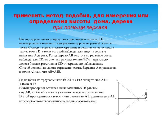 применить метод подобия, для измерения или определения высоты дома, дерева  при помощи зеркала    Высоту дерева можно определить при помощи зеркала. На некотором расстоянии от измеряемого дерева на ровной земле в точке С кладут горизонтально зеркальце и отходят от него назад в такую точку D, стоя в которой наблюдатель видит в зеркале верхушку А дерева. Тогда дерево АВ во столько раз выше роста наблюдателя ЕD, во сколько раз расстояние ВС от зеркала до дерева больше расстояния СD от зеркала до наблюдателя. Способ основан на законе отражения света. Вершина А отражается в точке А1 так, что АВ=А1В. Из подобия же треугольников ВСА1 и СЕD следует, что А1В: УВ=ВС:СD. В этой пропорции остается лишь заметитьА1В равным ему АВ, чтобы обосновать указанное в задаче соотношение. В этой пропорции остается лишь заменить А 1 В равным ему АВ, чтобы обосновать указанное в задаче соотношение.