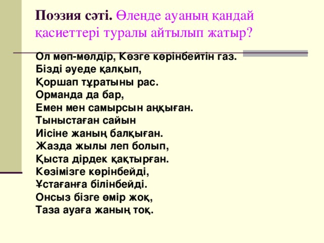 Поэзия сәті. Өлеңде ауаның қандай қасиеттері туралы айтылып жатыр? Ол мөп-мөлдір, Көзге көрінбейтін газ. Бізді әуеде қалқып, Қоршап тұратыны рас. Орманда да бар, Емен мен самырсын аңқыған. Тыныстаған сайын Иісіне жаның балқыған. Жазда жылы леп болып, Қыста дірдек қақтырған. Көзімізге көрінбейді, Ұстағанға білінбейді. Онсыз бізге өмір жоқ, Таза ауаға жаның тоқ.