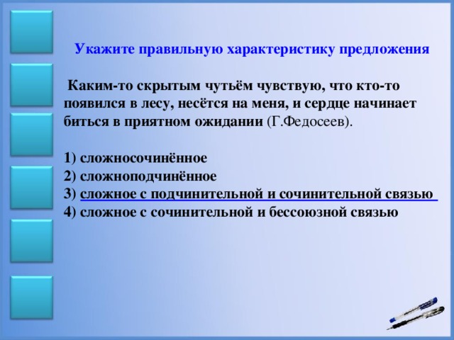 Укажите правильную характеристику предложения   Каким-то скрытым чутьём чувствую, что кто-то появился в лесу, несётся на меня, и сердце начинает биться в приятном ожидании (Г.Федосеев). 1) сложносочинённое 2) сложноподчинённое 3) сложное с подчинительной и сочинительной связью 4) сложное с сочинительной и бессоюзной связью