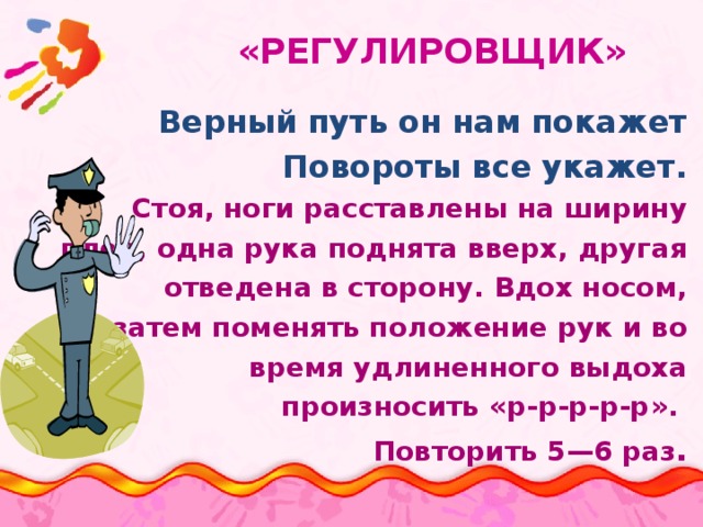 «РЕГУЛИРОВЩИК» Верный путь он нам покажет Повороты все укажет. Стоя, ноги расставлены на ширину плеч, одна рука поднята вверх, другая отведена в сторону. Вдох носом, затем поменять положение рук и во время удлиненного выдоха произносить «р-р-р-р-р». Повторить 5—6 раз .