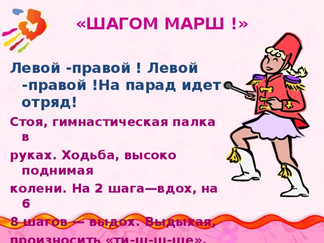 «ШАГОМ МАРШ !» Левой -правой ! Левой -правой !На парад идет отряд! Стоя, гимнастическая палка в руках. Ходьба, высоко поднимая колени. На 2 шага—вдох, на 6 8 шагов — выдох. Выдыхая, произносить «ти-ш-ш-ше». Повторять в течение 1,5 минуты.