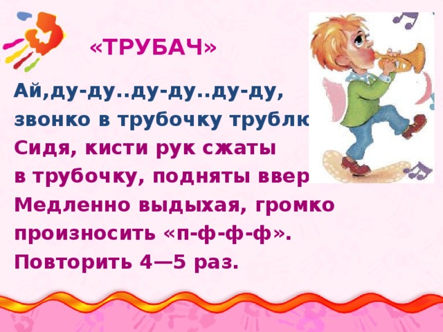 «ТРУБАЧ»   Ай,ду-ду..ду-ду..ду-ду, звонко в трубочку трублю.. Сидя, кисти рук сжаты в трубочку, подняты вверх. Медленно выдыхая, громко произносить «п-ф-ф-ф». Повторить 4—5 раз.