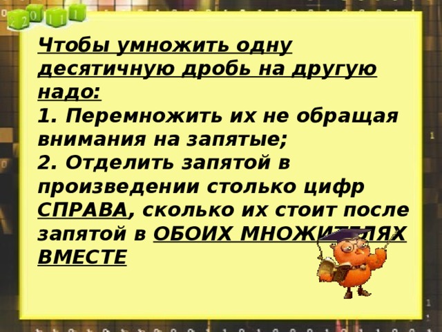 Чтобы умножить одну десятичную дробь на другую надо: 1. Перемножить их не обращая внимания на запятые; 2. Отделить запятой в произведении столько цифр СПРАВА , сколько их стоит после запятой в ОБОИХ МНОЖИТЕЛЯХ ВМЕСТЕ