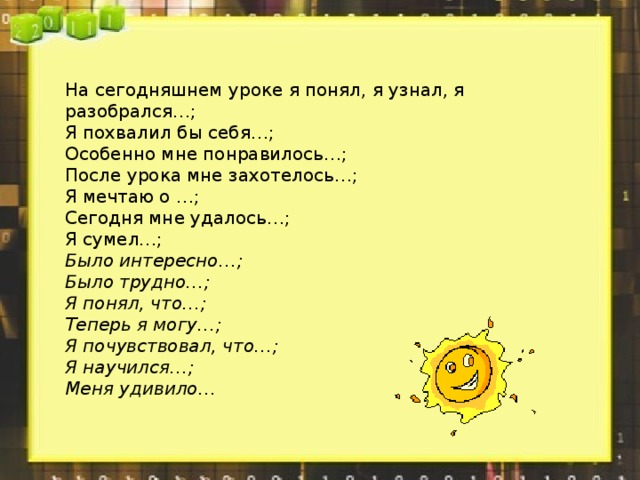 На сегодняшнем уроке я понял, я узнал, я разобрался…; Я похвалил бы себя…; Особенно мне понравилось…; После урока мне захотелось…; Я мечтаю о …; Сегодня мне удалось…; Я сумел…; Было интересно…; Было трудно…; Я понял, что…; Теперь я могу…; Я почувствовал, что…; Я научился…; Меня удивило…