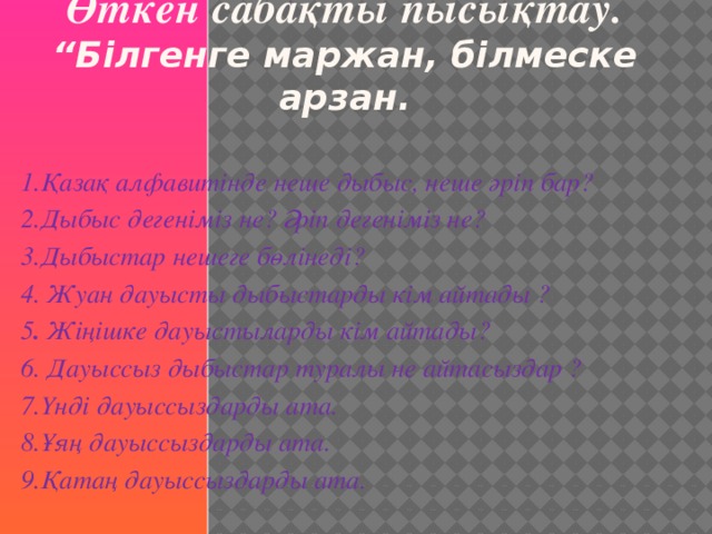 Өткен  сабақты пысықтау.  “Білгенге маржан, білмеске арзан. 1.Қазақ алфавитінде неше дыбыс, неше әріп бар? 2.Дыбыс дегеніміз не? Әріп дегеніміз не? 3.Дыбыстар нешеге бөлінеді? 4. Жуан дауысты дыбыстарды кім айтады ? 5 . Жіңішке дауыстыларды кім айтады? 6. Дауыссыз дыбыстар туралы не айтасыздар ? 7.Үнді дауыссыздарды ата.     8.Ұяң дауыссыздарды ата. 9.Қатаң дауыссыздарды ата.