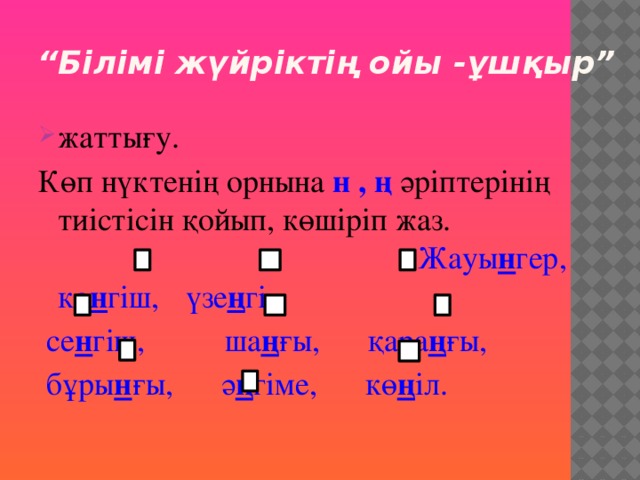 “ Білімі жүйріктің ойы -ұшқыр” жаттығу. Көп нүктенің орнына н , ң әріптерінің тиістісін қойып, көшіріп жаз. Жауы н гер,  кө н гіш,  үзе ң гі,  се н гіш, ша ң ғы, қара ң ғы,  бұры н ғы, ә ң гіме, кө ң іл.