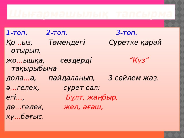 Шығармашылық тапсырма 1-топ.  2-топ.  3-топ. Қо ... ыз,  Төмендегі Суретке қарай отырып, жо ... ышқа, сөздерді   “Күз” тақырыбына дола ... а,  пайдаланып, 3 сөйлем жаз. ә ... гелек, сурет сал:  егі ... , Бұлт, жаңбыр, дө ... гелек, жел, ағаш,  кү ... бағыс.